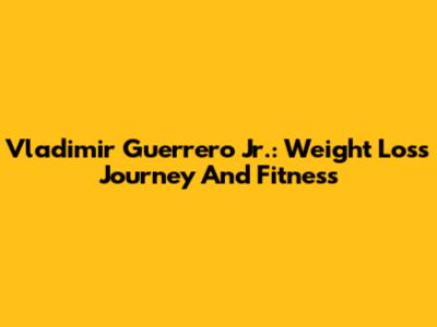 Vladimir Guerrero Jr.: Weight Loss Journey And Fitness