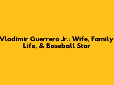 Vladimir Guerrero Jr.: Wife, Family Life, & Baseball Star