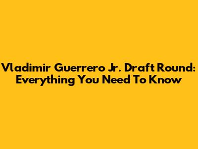 Vladimir Guerrero Jr. Draft Round: Everything You Need To Know