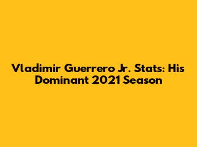 Vladimir Guerrero Jr. Stats: His Dominant 2021 Season