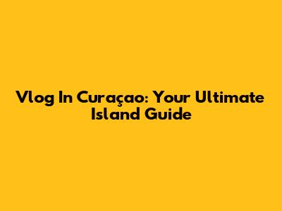 Vlog In Curaçao: Your Ultimate Island Guide