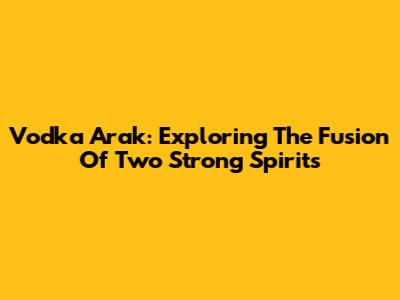 Vodka Arak: Exploring The Fusion Of Two Strong Spirits