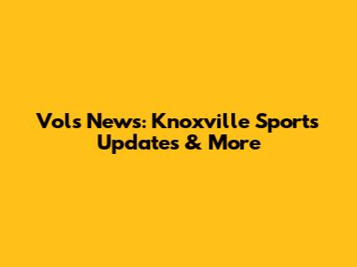 Vols News: Knoxville Sports Updates & More