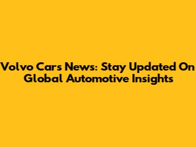 Volvo Cars News: Stay Updated On Global Automotive Insights