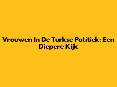 Vrouwen In De Turkse Politiek: Een Diepere Kijk