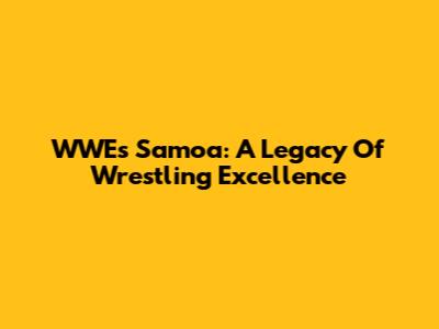 WWE's Samoa: A Legacy Of Wrestling Excellence
