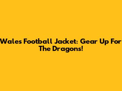Wales Football Jacket: Gear Up For The Dragons!