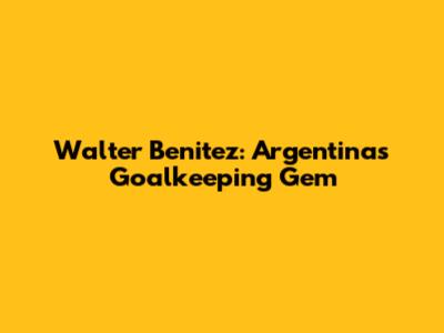 Walter Benitez: Argentina's Goalkeeping Gem
