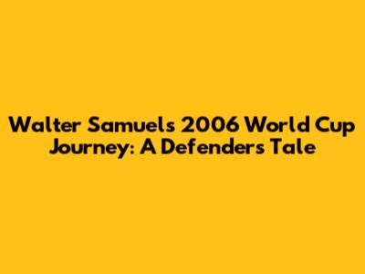 Walter Samuel's 2006 World Cup Journey: A Defender's Tale