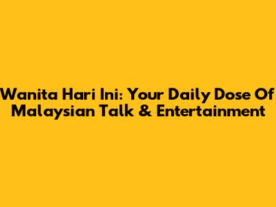 Wanita Hari Ini: Your Daily Dose Of Malaysian Talk & Entertainment