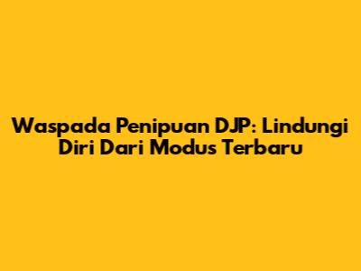Waspada Penipuan DJP: Lindungi Diri Dari Modus Terbaru