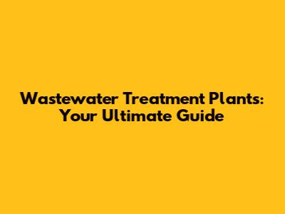 Wastewater Treatment Plants: Your Ultimate Guide