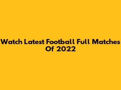 Watch Latest Football Full Matches Of 2022