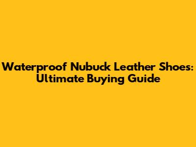 Waterproof Nubuck Leather Shoes: Ultimate Buying Guide