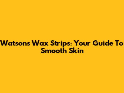 Watsons Wax Strips: Your Guide To Smooth Skin