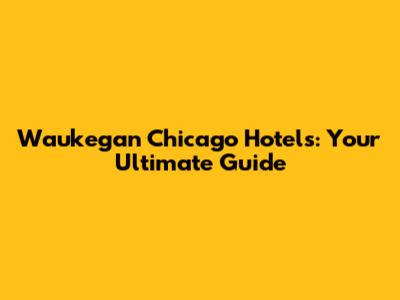 Waukegan Chicago Hotels: Your Ultimate Guide