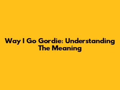 Way I Go Gordie: Understanding The Meaning