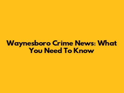 Waynesboro Crime News: What You Need To Know