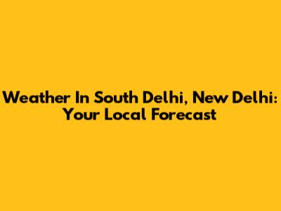 Weather In South Delhi, New Delhi: Your Local Forecast
