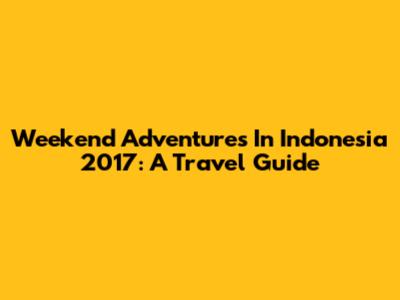 Weekend Adventures In Indonesia 2017: A Travel Guide