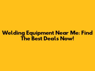 Welding Equipment Near Me: Find The Best Deals Now!