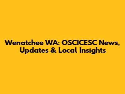 Wenatchee WA: OSCICESC News, Updates & Local Insights
