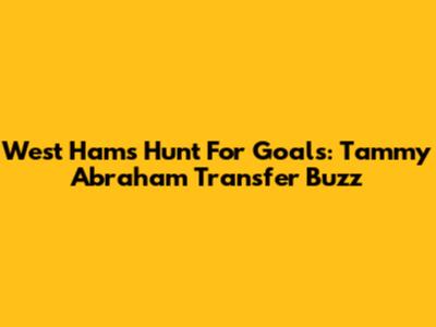 West Ham's Hunt For Goals: Tammy Abraham Transfer Buzz
