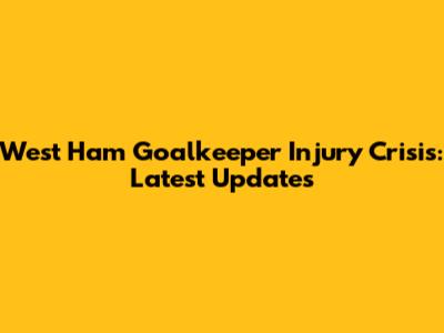 West Ham Goalkeeper Injury Crisis: Latest Updates