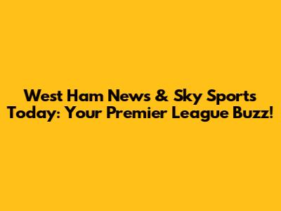 West Ham News & Sky Sports Today: Your Premier League Buzz!