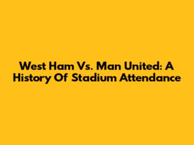 West Ham Vs. Man United: A History Of Stadium Attendance
