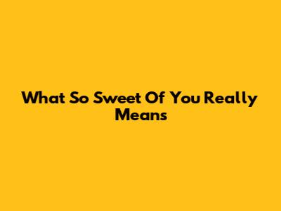 What "So Sweet Of You" Really Means