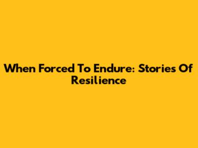 When Forced To Endure: Stories Of Resilience