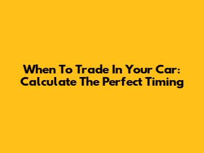 When To Trade In Your Car: Calculate The Perfect Timing