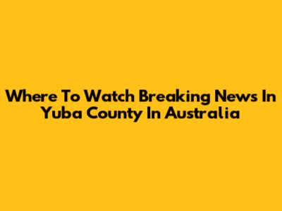 Where To Watch Breaking News In Yuba County In Australia