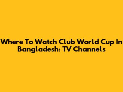Where To Watch Club World Cup In Bangladesh: TV Channels