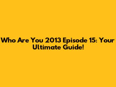 Who Are You 2013 Episode 15: Your Ultimate Guide!