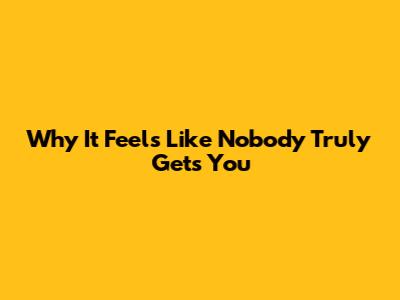 Why It Feels Like Nobody Truly Gets You