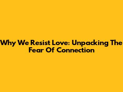 Why We Resist Love: Unpacking The Fear Of Connection