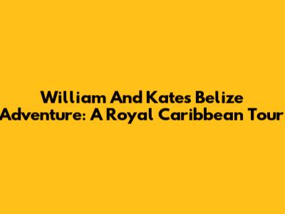 William And Kate's Belize Adventure: A Royal Caribbean Tour