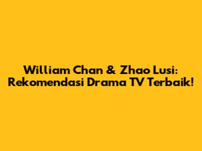 William Chan & Zhao Lusi: Rekomendasi Drama TV Terbaik!