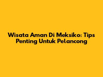 Wisata Aman Di Meksiko: Tips Penting Untuk Pelancong