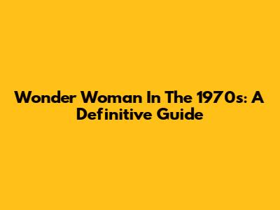 Wonder Woman In The 1970s: A Definitive Guide