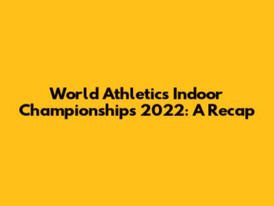 World Athletics Indoor Championships 2022: A Recap