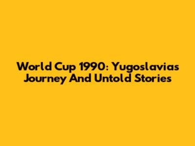 World Cup 1990: Yugoslavia's Journey And Untold Stories