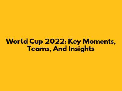 World Cup 2022: Key Moments, Teams, And Insights