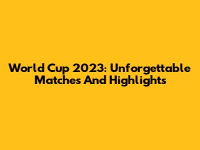 World Cup 2023: Unforgettable Matches And Highlights