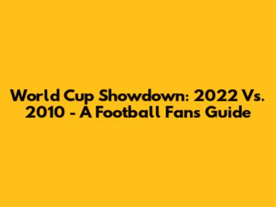 World Cup Showdown: 2022 Vs. 2010 - A Football Fan's Guide
