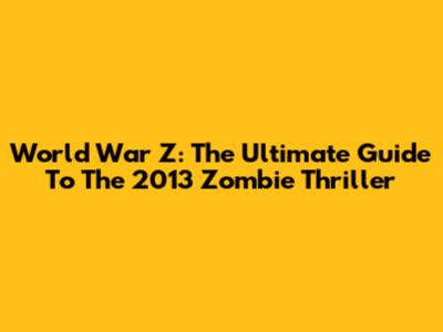 World War Z: The Ultimate Guide To The 2013 Zombie Thriller
