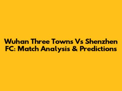 Wuhan Three Towns Vs Shenzhen FC: Match Analysis & Predictions
