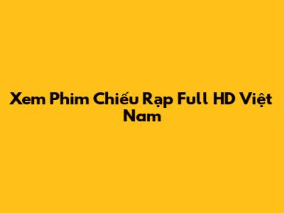 Xem Phim Chiếu Rạp Full HD Việt Nam